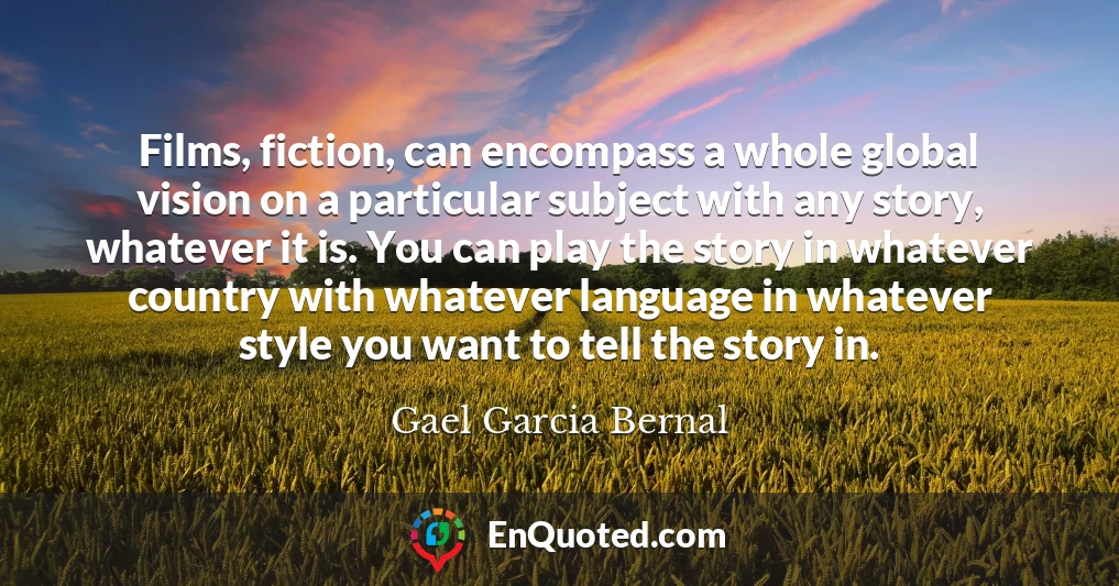 Films, fiction, can encompass a whole global vision on a particular subject with any story, whatever it is. You can play the story in whatever country with whatever language in whatever style you want to tell the story in.