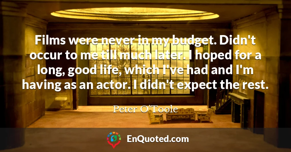 Films were never in my budget. Didn't occur to me till much later. I hoped for a long, good life, which I've had and I'm having as an actor. I didn't expect the rest.