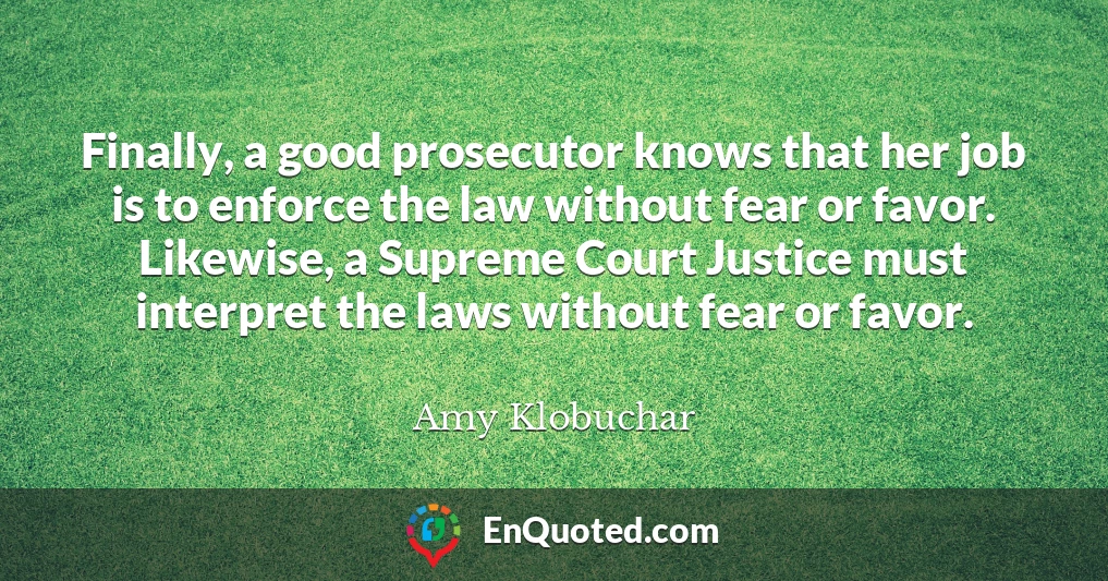 Finally, a good prosecutor knows that her job is to enforce the law without fear or favor. Likewise, a Supreme Court Justice must interpret the laws without fear or favor.