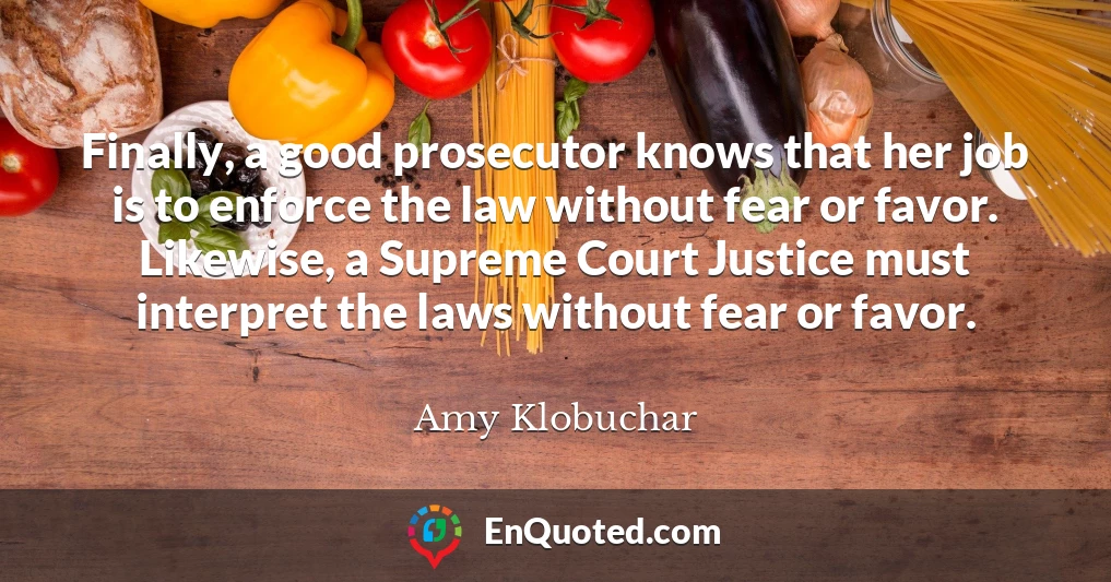 Finally, a good prosecutor knows that her job is to enforce the law without fear or favor. Likewise, a Supreme Court Justice must interpret the laws without fear or favor.