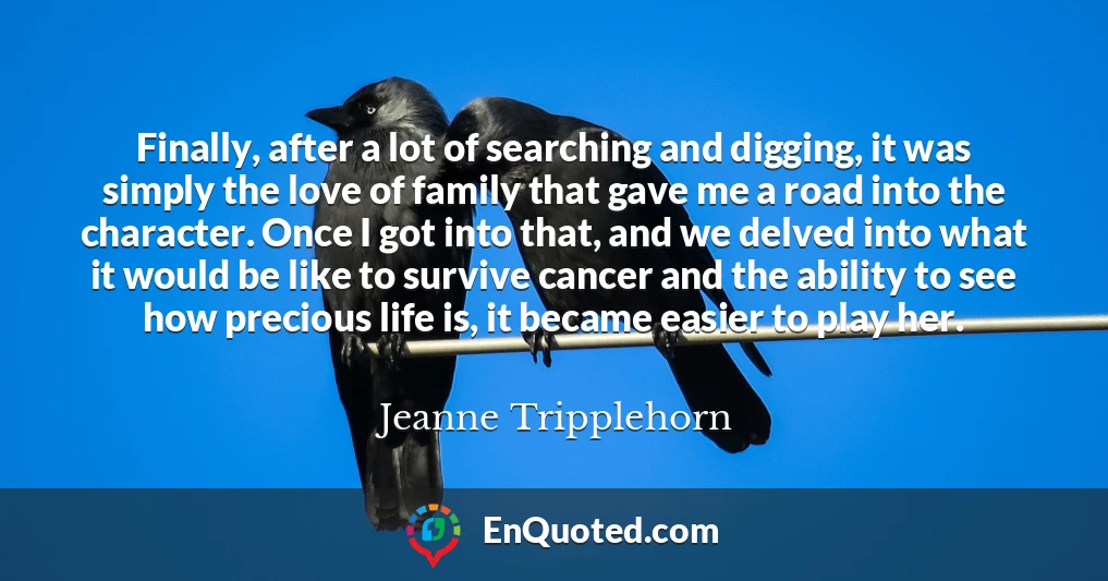 Finally, after a lot of searching and digging, it was simply the love of family that gave me a road into the character. Once I got into that, and we delved into what it would be like to survive cancer and the ability to see how precious life is, it became easier to play her.