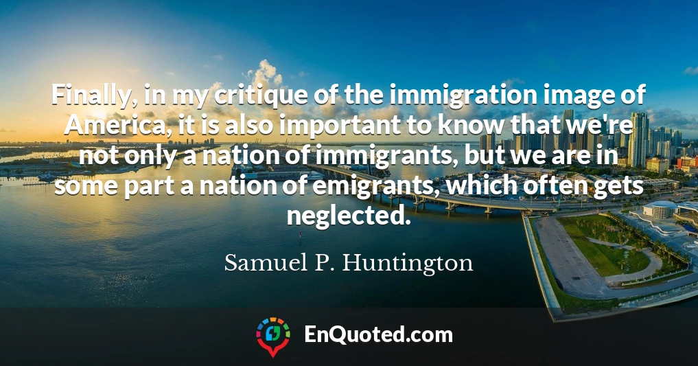 Finally, in my critique of the immigration image of America, it is also important to know that we're not only a nation of immigrants, but we are in some part a nation of emigrants, which often gets neglected.