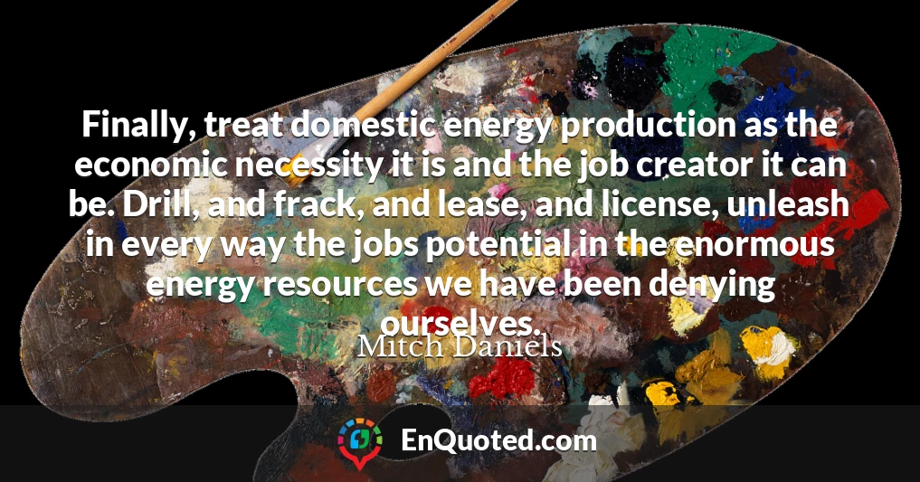 Finally, treat domestic energy production as the economic necessity it is and the job creator it can be. Drill, and frack, and lease, and license, unleash in every way the jobs potential in the enormous energy resources we have been denying ourselves.