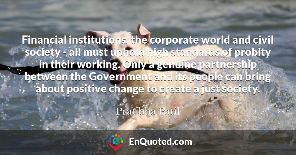 Financial institutions, the corporate world and civil society - all must uphold high standards of probity in their working. Only a genuine partnership between the Government and its people can bring about positive change to create a just society.