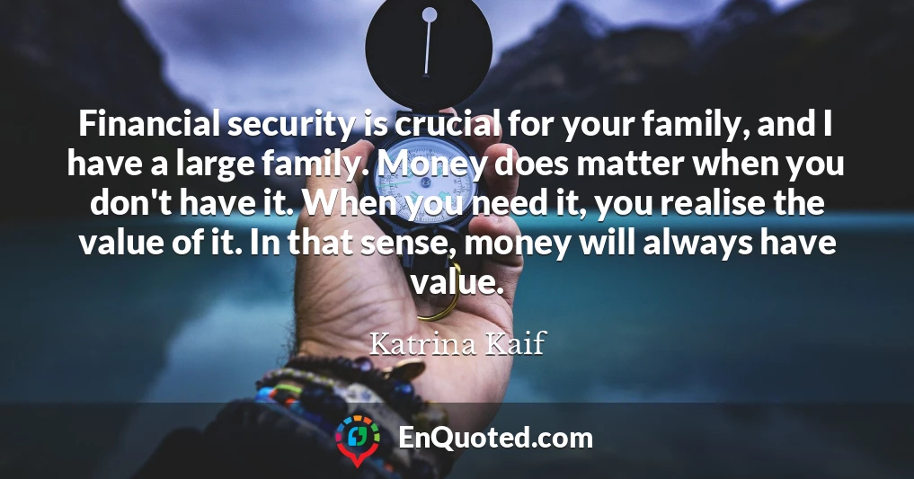Financial security is crucial for your family, and I have a large family. Money does matter when you don't have it. When you need it, you realise the value of it. In that sense, money will always have value.