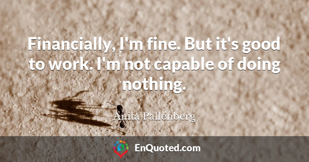 Financially, I'm fine. But it's good to work. I'm not capable of doing nothing.