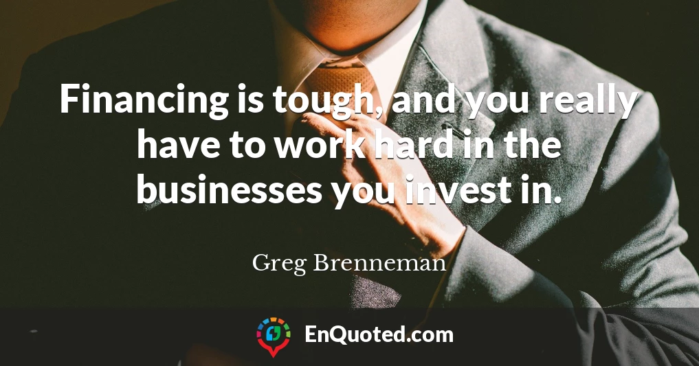 Financing is tough, and you really have to work hard in the businesses you invest in.