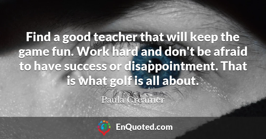 Find a good teacher that will keep the game fun. Work hard and don't be afraid to have success or disappointment. That is what golf is all about.