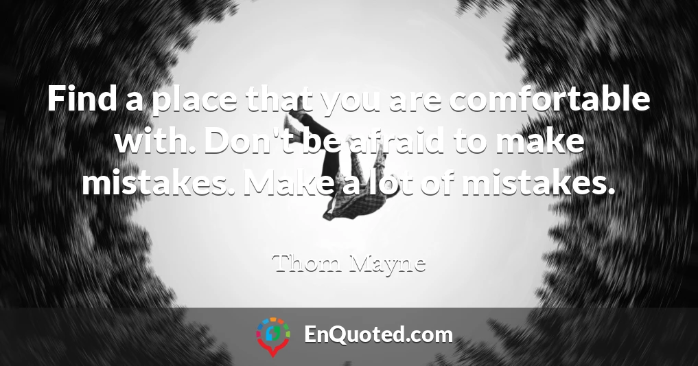 Find a place that you are comfortable with. Don't be afraid to make mistakes. Make a lot of mistakes.