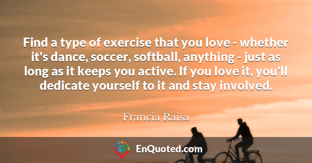 Find a type of exercise that you love - whether it's dance, soccer, softball, anything - just as long as it keeps you active. If you love it, you'll dedicate yourself to it and stay involved.