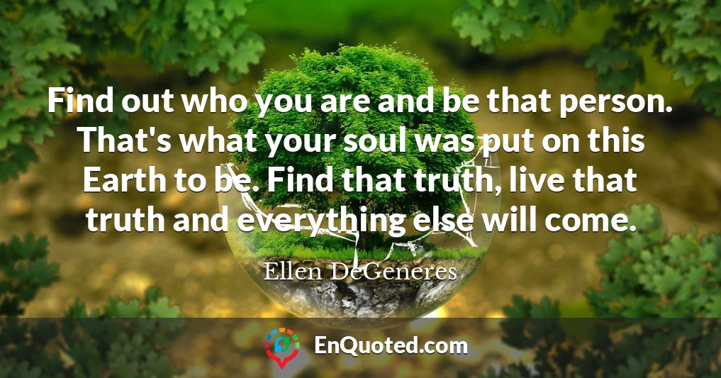 Find out who you are and be that person. That's what your soul was put on this Earth to be. Find that truth, live that truth and everything else will come.