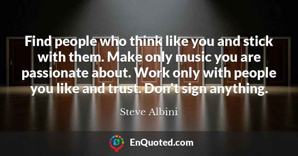 Find people who think like you and stick with them. Make only music you are passionate about. Work only with people you like and trust. Don't sign anything.