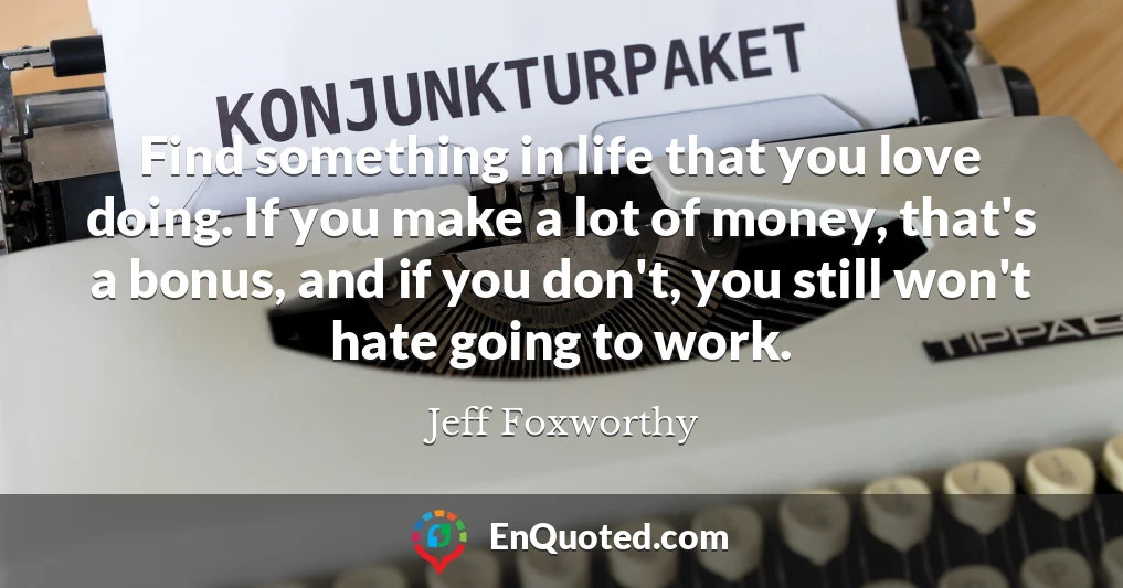 Find something in life that you love doing. If you make a lot of money, that's a bonus, and if you don't, you still won't hate going to work.