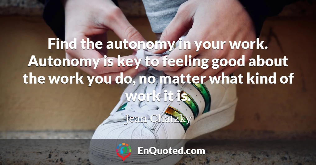 Find the autonomy in your work. Autonomy is key to feeling good about the work you do, no matter what kind of work it is.