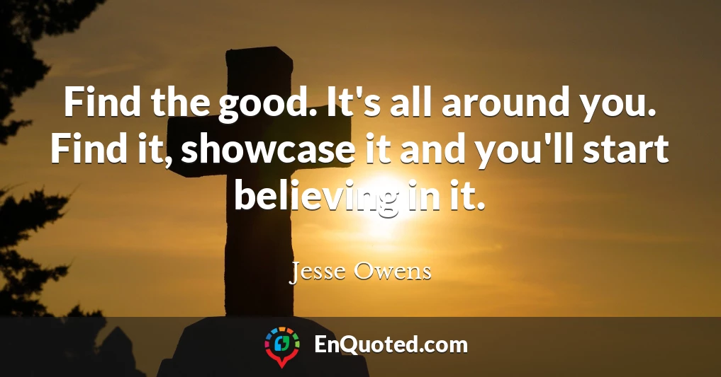 Find the good. It's all around you. Find it, showcase it and you'll start believing in it.