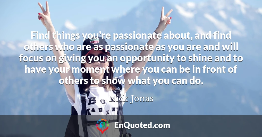 Find things you're passionate about, and find others who are as passionate as you are and will focus on giving you an opportunity to shine and to have your moment where you can be in front of others to show what you can do.