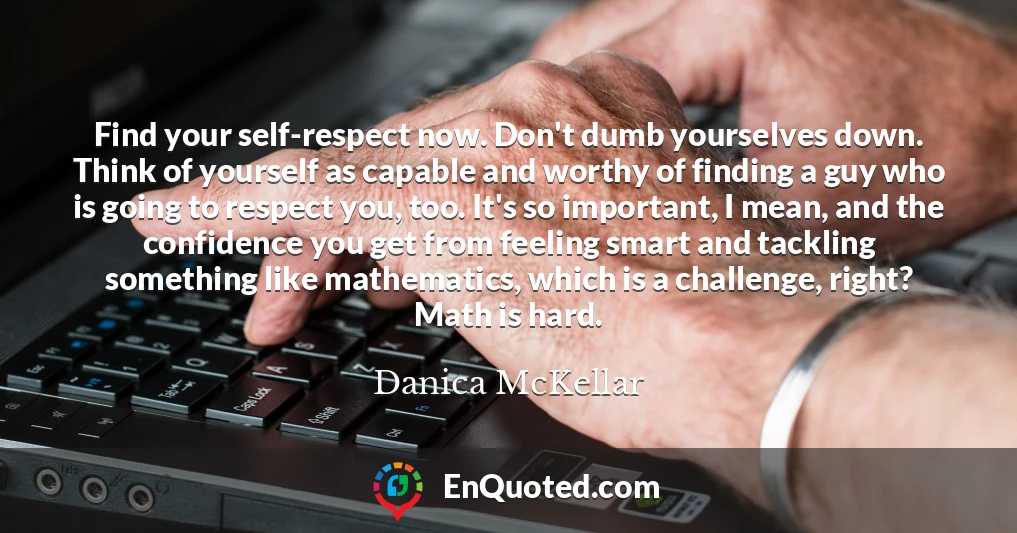 Find your self-respect now. Don't dumb yourselves down. Think of yourself as capable and worthy of finding a guy who is going to respect you, too. It's so important, I mean, and the confidence you get from feeling smart and tackling something like mathematics, which is a challenge, right? Math is hard.