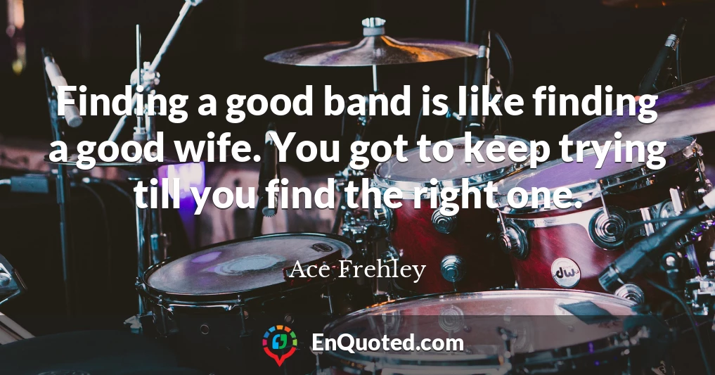 Finding a good band is Iike finding a good wife. You got to keep trying till you find the right one.