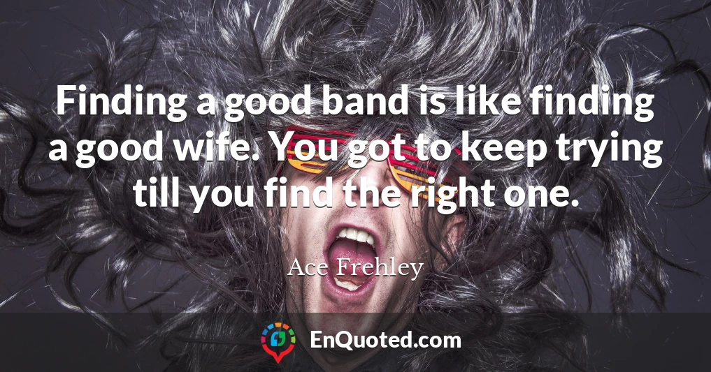 Finding a good band is Iike finding a good wife. You got to keep trying till you find the right one.