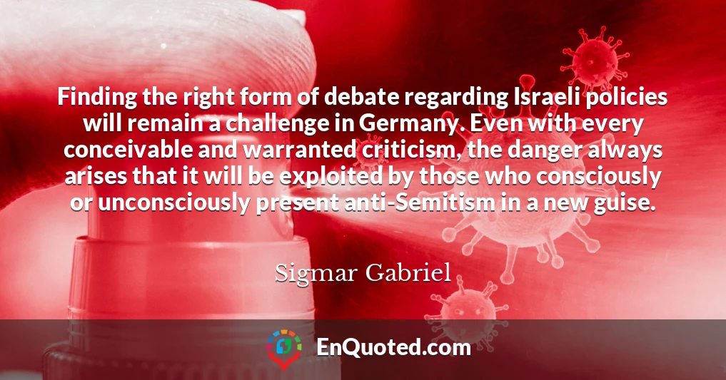 Finding the right form of debate regarding Israeli policies will remain a challenge in Germany. Even with every conceivable and warranted criticism, the danger always arises that it will be exploited by those who consciously or unconsciously present anti-Semitism in a new guise.