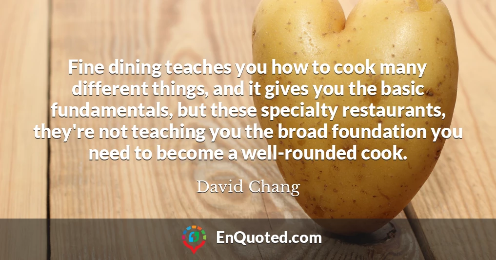 Fine dining teaches you how to cook many different things, and it gives you the basic fundamentals, but these specialty restaurants, they're not teaching you the broad foundation you need to become a well-rounded cook.