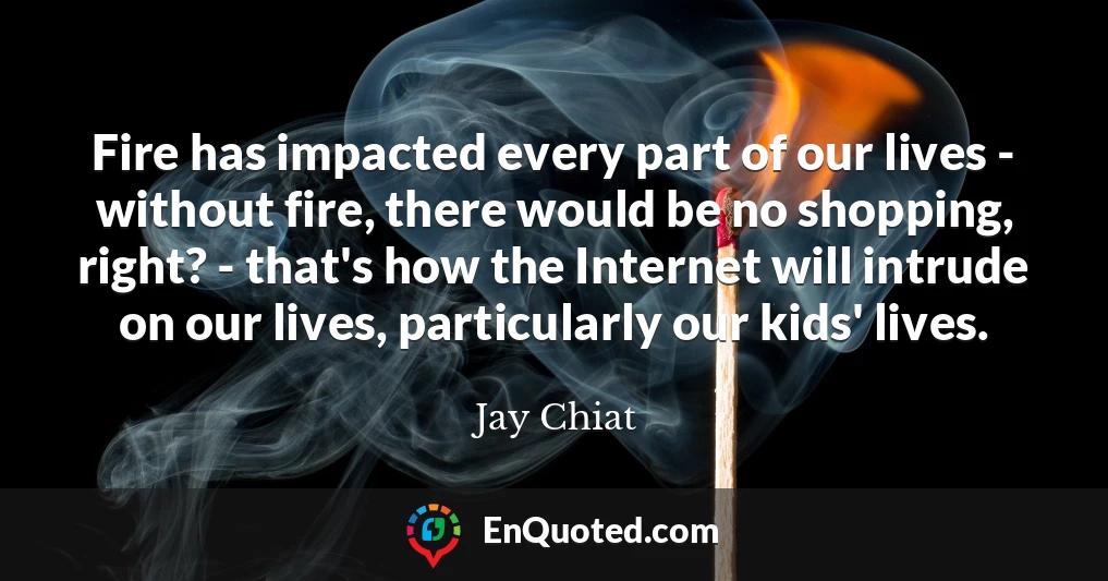 Fire has impacted every part of our lives - without fire, there would be no shopping, right? - that's how the Internet will intrude on our lives, particularly our kids' lives.