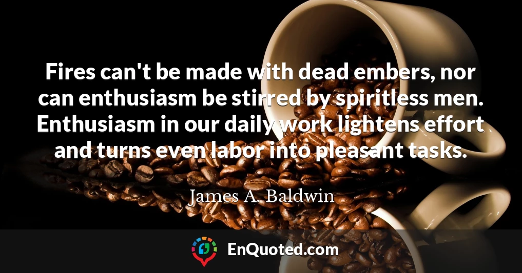 Fires can't be made with dead embers, nor can enthusiasm be stirred by spiritless men. Enthusiasm in our daily work lightens effort and turns even labor into pleasant tasks.