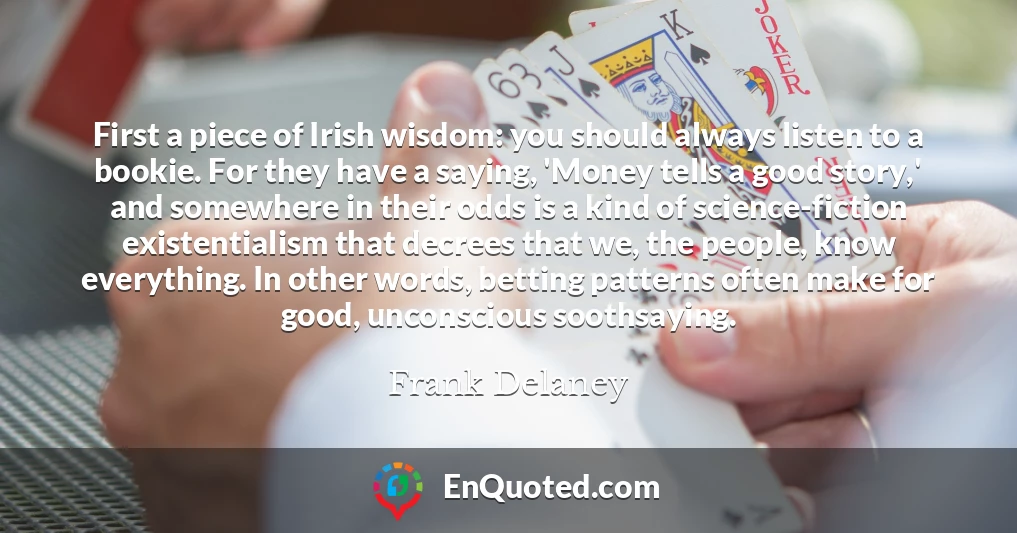 First a piece of Irish wisdom: you should always listen to a bookie. For they have a saying, 'Money tells a good story,' and somewhere in their odds is a kind of science-fiction existentialism that decrees that we, the people, know everything. In other words, betting patterns often make for good, unconscious soothsaying.