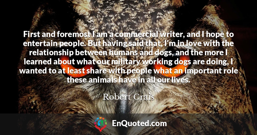 First and foremost I am a commercial writer, and I hope to entertain people. But having said that, I'm in love with the relationship between humans and dogs, and the more I learned about what our military working dogs are doing, I wanted to at least share with people what an important role these animals have in all our lives.