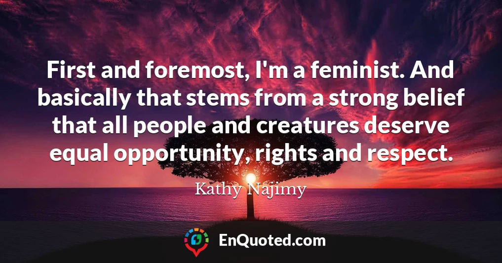 First and foremost, I'm a feminist. And basically that stems from a strong belief that all people and creatures deserve equal opportunity, rights and respect.