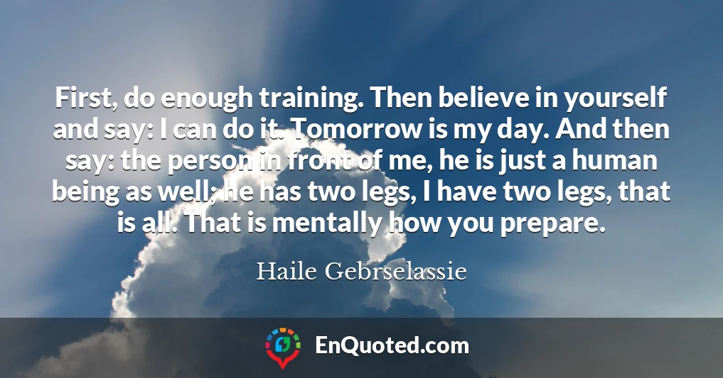 First, do enough training. Then believe in yourself and say: I can do it. Tomorrow is my day. And then say: the person in front of me, he is just a human being as well; he has two legs, I have two legs, that is all. That is mentally how you prepare.