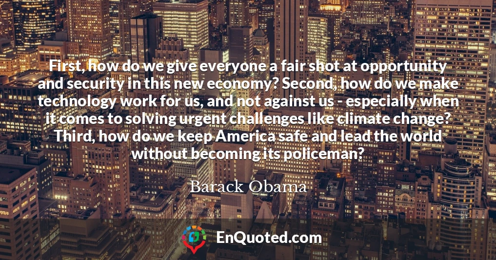 First, how do we give everyone a fair shot at opportunity and security in this new economy? Second, how do we make technology work for us, and not against us - especially when it comes to solving urgent challenges like climate change? Third, how do we keep America safe and lead the world without becoming its policeman?