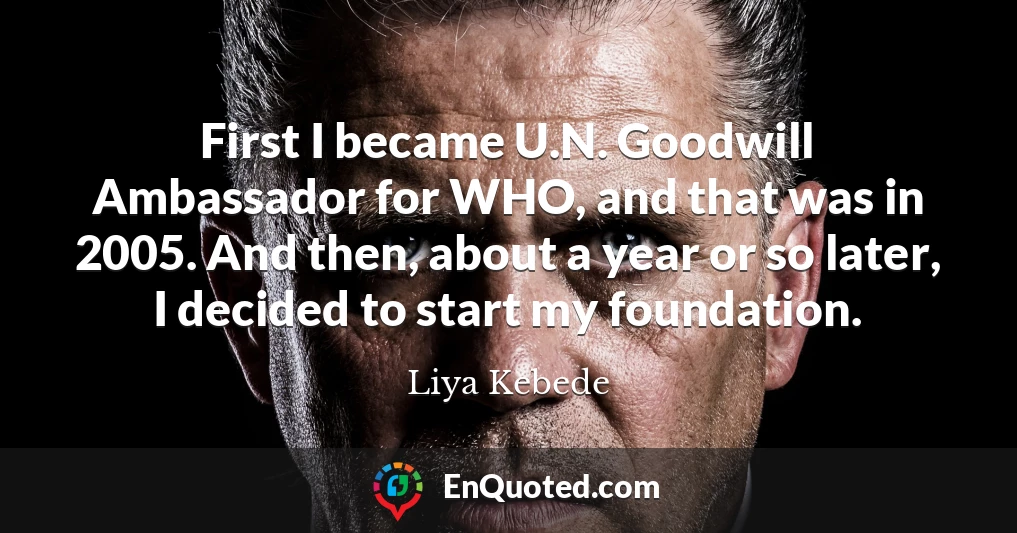 First I became U.N. Goodwill Ambassador for WHO, and that was in 2005. And then, about a year or so later, I decided to start my foundation.