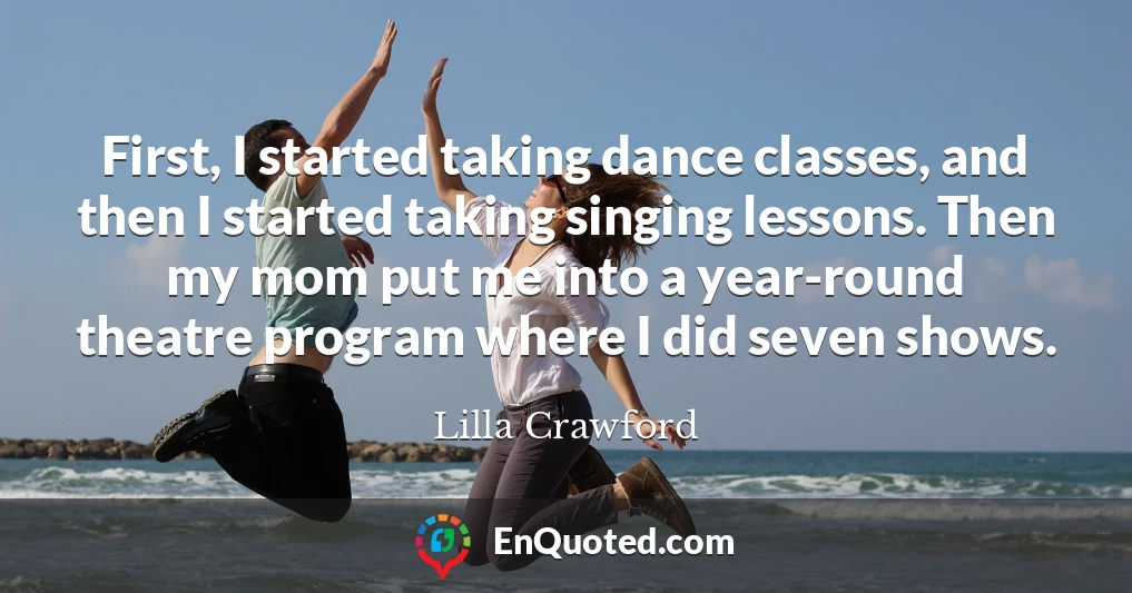 First, I started taking dance classes, and then I started taking singing lessons. Then my mom put me into a year-round theatre program where I did seven shows.