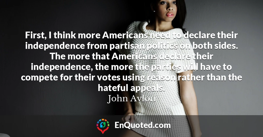 First, I think more Americans need to declare their independence from partisan politics on both sides. The more that Americans declare their independence, the more the parties will have to compete for their votes using reason rather than the hateful appeals.