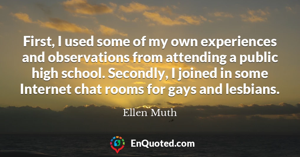 First, I used some of my own experiences and observations from attending a public high school. Secondly, I joined in some Internet chat rooms for gays and lesbians.