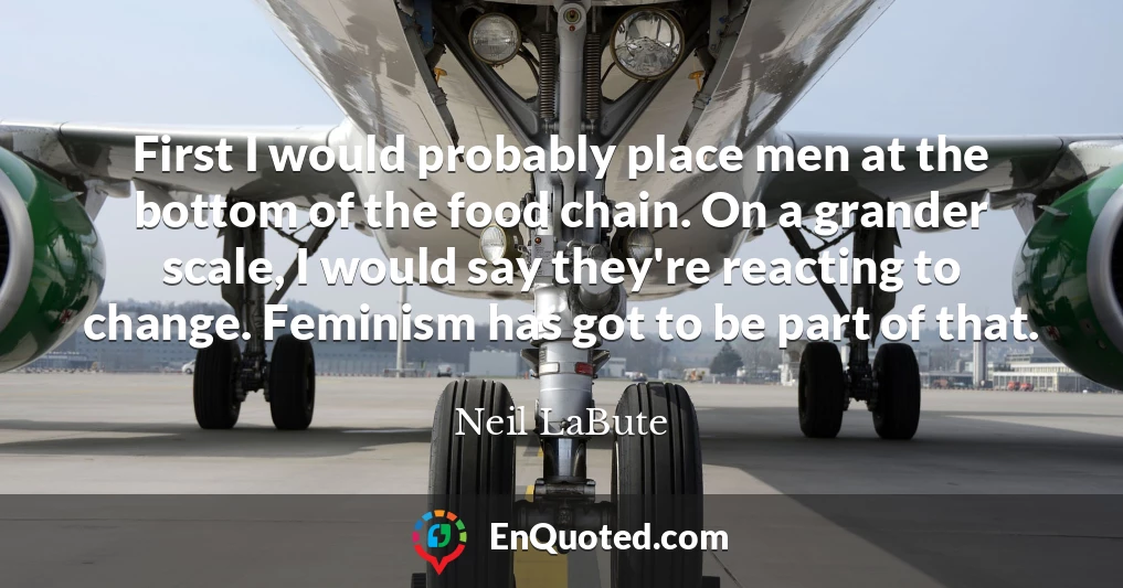 First I would probably place men at the bottom of the food chain. On a grander scale, I would say they're reacting to change. Feminism has got to be part of that.