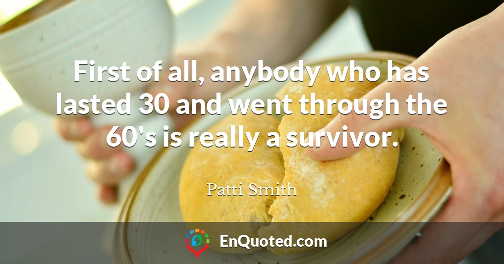 First of all, anybody who has lasted 30 and went through the 60's is really a survivor.