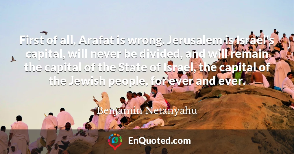 First of all, Arafat is wrong. Jerusalem is Israel's capital, will never be divided, and will remain the capital of the State of Israel, the capital of the Jewish people, for ever and ever.