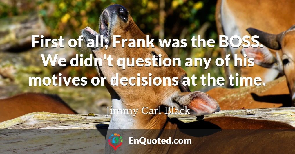 First of all; Frank was the BOSS. We didn't question any of his motives or decisions at the time.