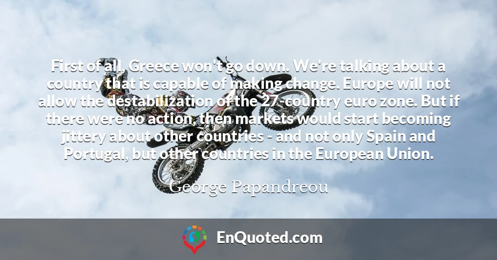 First of all, Greece won't go down. We're talking about a country that is capable of making change. Europe will not allow the destabilization of the 27-country euro zone. But if there were no action, then markets would start becoming jittery about other countries - and not only Spain and Portugal, but other countries in the European Union.
