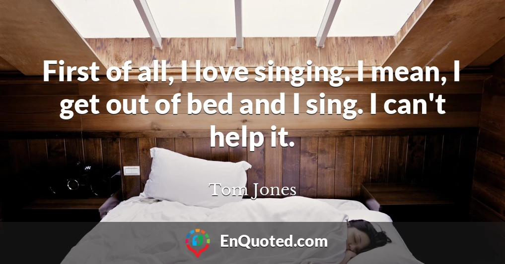 First of all, I love singing. I mean, I get out of bed and I sing. I can't help it.