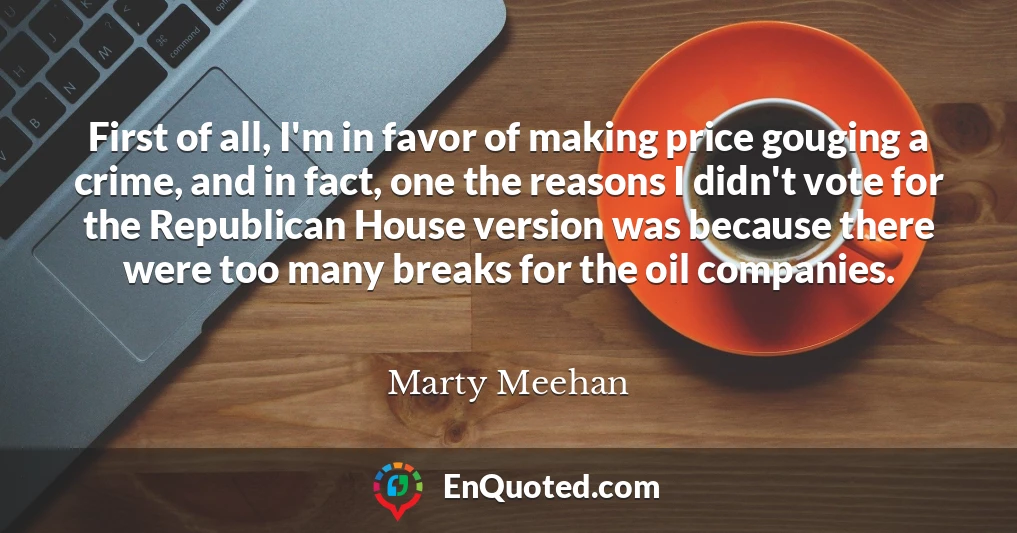 First of all, I'm in favor of making price gouging a crime, and in fact, one the reasons I didn't vote for the Republican House version was because there were too many breaks for the oil companies.
