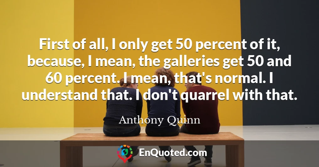 First of all, I only get 50 percent of it, because, I mean, the galleries get 50 and 60 percent. I mean, that's normal. I understand that. I don't quarrel with that.