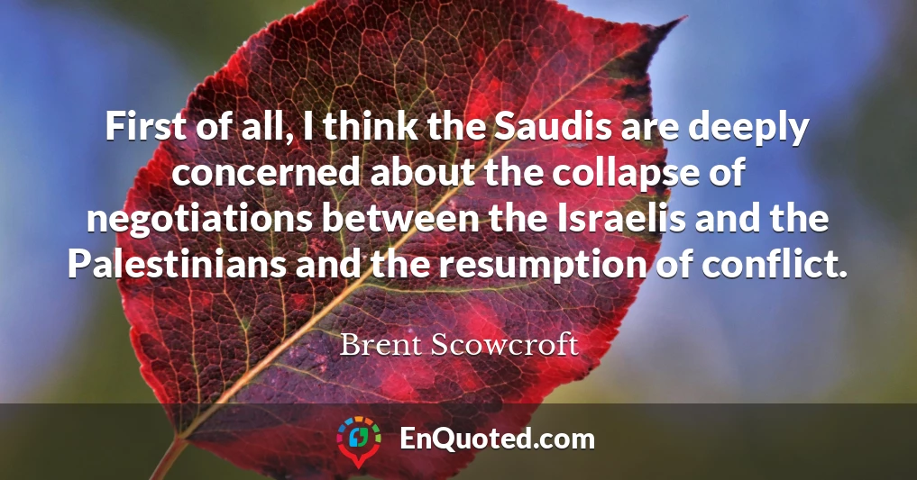 First of all, I think the Saudis are deeply concerned about the collapse of negotiations between the Israelis and the Palestinians and the resumption of conflict.