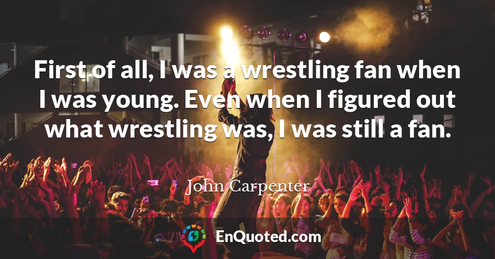 First of all, I was a wrestling fan when I was young. Even when I figured out what wrestling was, I was still a fan.