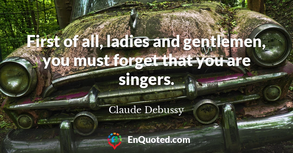 First of all, ladies and gentlemen, you must forget that you are singers.