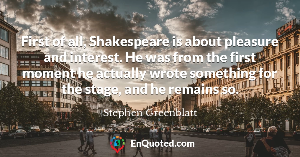 First of all, Shakespeare is about pleasure and interest. He was from the first moment he actually wrote something for the stage, and he remains so.