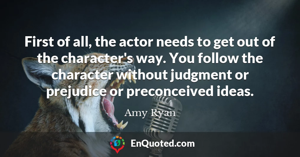 First of all, the actor needs to get out of the character's way. You follow the character without judgment or prejudice or preconceived ideas.