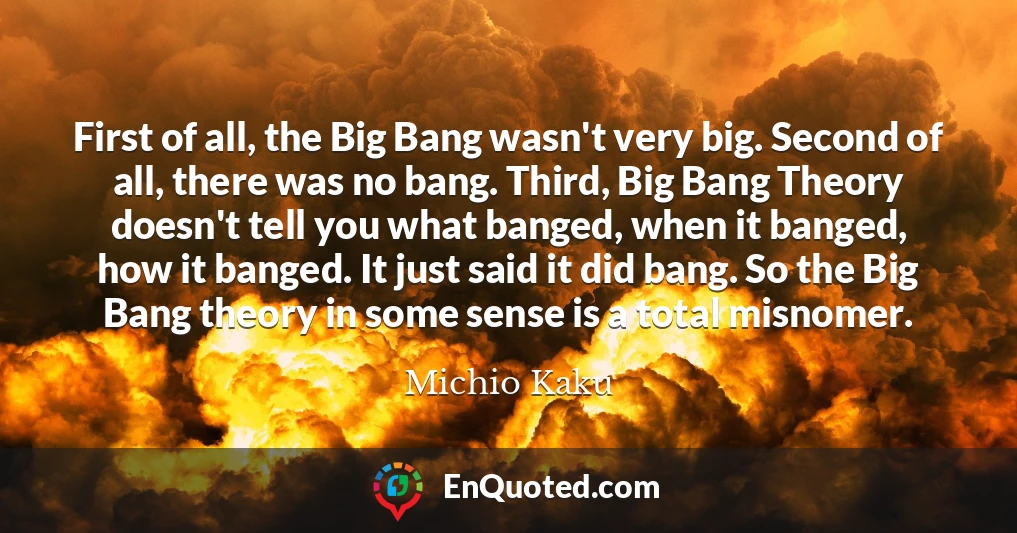 First of all, the Big Bang wasn't very big. Second of all, there was no bang. Third, Big Bang Theory doesn't tell you what banged, when it banged, how it banged. It just said it did bang. So the Big Bang theory in some sense is a total misnomer.